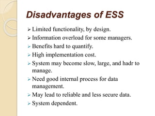 Disadvantages of ESS
 Limited functionality, by design.
 Information overload for some managers.
 Benefits hard to quantify.
 High implementation cost.
 System may become slow, large, and hadr to
manage.
 Need good internal process for data
management.
 May lead to reliable and less secure data.
 System dependent.
 