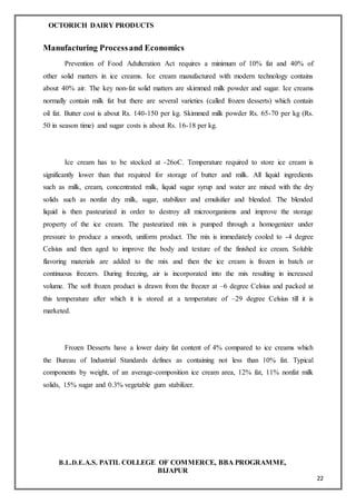 OCTORICH DAIRY PRODUCTS
B.L.D.E.A.S. PATIL COLLEGE OF COMMERCE, BBA PROGRAMME,
BIJAPUR
22
Manufacturing Processand Economics
Prevention of Food Adulteration Act requires a minimum of 10% fat and 40% of
other solid matters in ice creams. Ice cream manufactured with modern technology contains
about 40% air. The key non-fat solid matters are skimmed milk powder and sugar. Ice creams
normally contain milk fat but there are several varieties (called frozen desserts) which contain
oil fat. Butter cost is about Rs. 140-150 per kg. Skimmed milk powder Rs. 65-70 per kg (Rs.
50 in season time) and sugar costs is about Rs. 16-18 per kg.
Ice cream has to be stocked at -26oC. Temperature required to store ice cream is
significantly lower than that required for storage of butter and milk. All liquid ingredients
such as milk, cream, concentrated milk, liquid sugar syrup and water are mixed with the dry
solids such as nonfat dry milk, sugar, stabilizer and emulsifier and blended. The blended
liquid is then pasteurized in order to destroy all microorganisms and improve the storage
property of the ice cream. The pasteurized mix is pumped through a homogenizer under
pressure to produce a smooth, uniform product. The mix is immediately cooled to -4 degree
Celsius and then aged to improve the body and texture of the finished ice cream. Soluble
flavoring materials are added to the mix and then the ice cream is frozen in batch or
continuous freezers. During freezing, air is incorporated into the mix resulting in increased
volume. The soft frozen product is drawn from the freezer at –6 degree Celsius and packed at
this temperature after which it is stored at a temperature of –29 degree Celsius till it is
marketed.
Frozen Desserts have a lower dairy fat content of 4% compared to ice creams which
the Bureau of Industrial Standards defines as containing not less than 10% fat. Typical
components by weight, of an average-composition ice cream area, 12% fat, 11% nonfat milk
solids, 15% sugar and 0.3% vegetable gum stabilizer.
 