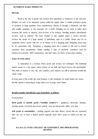 OCTORICH DAIRY PRODUCTS
B.L.D.E.A.S. PATIL COLLEGE OF COMMERCE, BBA PROGRAMME,
BIJAPUR
7
RETAIL
Retail is the sale of goods and services from individuals or businesses to the end-user.
Retailers are part of an integrated system called the supply chain. A retailer purchases goods
or products in large quantities from manufacturers directly or through a wholesale, and then
sells smaller quantities to the consumer for a profit. Retailing can be done in either fixed
locations like stores or markets, door-to-door or by delivery. Retailing includes subordinated
services, such as delivery. The term "retailer" is also applied where a service provider
services the needs of a large number of individuals, such as a public. Shops may be on
residential streets, streets with few or no houses or in a shopping mall. Shopping streets may
be for pedestrians only. Sometimes a shopping street has a partial or full roof to protect
customers from precipitation. Online retailing, a type of electronic commerce used for
business-to-consumer (B2C) transactions and mail order, are forms of non-shop retailing.
Types of retail outlets
A marketplace is a location where goods and services are exchanged. The traditional
market square is a city square where traders set up stalls and buyers browse the merchandise.
This kind of market is very old, and countless such markets are still in operation around the
whole world.
In some parts of the world, the retail business is still dominated by small family-run stores,
but this market is increasingly being taken over by large retail chains.
Retail is usually classified by type of products as follows:
Food products
Hard goods or durable goods ("hardline retailers") - appliances, electronics, furniture,
sporting goods, etc.Goods that do not quickly wear out and provide utility over time.
Soft goods or consumables - clothing, apparel, and other fabrics. Goods that are consumed
after one use or have a limited period (typically under three years) in which you may use
them.
 