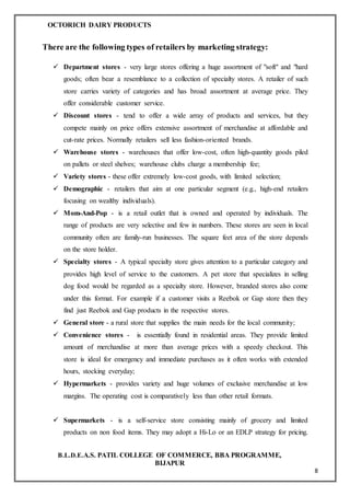 OCTORICH DAIRY PRODUCTS
B.L.D.E.A.S. PATIL COLLEGE OF COMMERCE, BBA PROGRAMME,
BIJAPUR
8
There are the following types of retailers by marketing strategy:
 Department stores - very large stores offering a huge assortment of "soft" and "hard
goods; often bear a resemblance to a collection of specialty stores. A retailer of such
store carries variety of categories and has broad assortment at average price. They
offer considerable customer service.
 Discount stores - tend to offer a wide array of products and services, but they
compete mainly on price offers extensive assortment of merchandise at affordable and
cut-rate prices. Normally retailers sell less fashion-oriented brands.
 Warehouse stores - warehouses that offer low-cost, often high-quantity goods piled
on pallets or steel shelves; warehouse clubs charge a membership fee;
 Variety stores - these offer extremely low-cost goods, with limited selection;
 Demographic - retailers that aim at one particular segment (e.g., high-end retailers
focusing on wealthy individuals).
 Mom-And-Pop - is a retail outlet that is owned and operated by individuals. The
range of products are very selective and few in numbers. These stores are seen in local
community often are family-run businesses. The square feet area of the store depends
on the store holder.
 Specialty stores - A typical specialty store gives attention to a particular category and
provides high level of service to the customers. A pet store that specializes in selling
dog food would be regarded as a specialty store. However, branded stores also come
under this format. For example if a customer visits a Reebok or Gap store then they
find just Reebok and Gap products in the respective stores.
 General store - a rural store that supplies the main needs for the local community;
 Convenience stores - is essentially found in residential areas. They provide limited
amount of merchandise at more than average prices with a speedy checkout. This
store is ideal for emergency and immediate purchases as it often works with extended
hours, stocking everyday;
 Hypermarkets - provides variety and huge volumes of exclusive merchandise at low
margins. The operating cost is comparatively less than other retail formats.
 Supermarkets - is a self-service store consisting mainly of grocery and limited
products on non food items. They may adopt a Hi-Lo or an EDLP strategy for pricing.
 