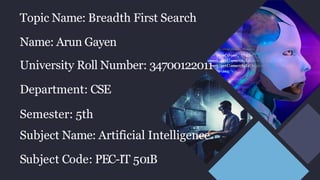 Topic Name: Breadth First Search
Name: Arun Gayen
University Roll Number: 34700122011
Department: CSE
Semester: 5th
Subject Name: Artificial Intelligence
Subject Code: PEC-IT 501B
 