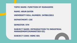 TOPIC NAME: FUNCTION OF MANAGERS
NAME: ARUN GAYEN
UNIVERSITY ROLL NUMBER: 34700122011
DEPARTMENT: CSE
SEMESTER: 5TH
SUBJECT NAME: INTRODUCTION TO INDUSTRIAL
MANAGEMENT(HUMANITIES-III)
SUBJECT CODE: HSMC-501
 