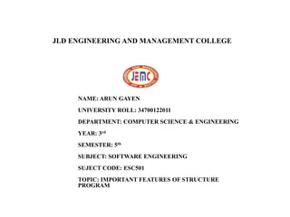 JLD ENGINEERING AND MANAGEMENT
COLLEGE
NAME: ARUN GAYEN
UNIVERSITY ROLL: 34700122011
DEPARTMENT: COMPUTER SCIENCE & ENGINEERING
YEAR: 3rd
SEMESTER: 5th
SUBJECT: SOFTWARE ENGINEERING
SUJECT CODE: ESC501
TOPIC: IMPORTANT FEATURES OF STRUCTURE
PROGRAMENCAPSULATION
JLD ENGINEERING AND MANAGEMENT COLLEGE
 