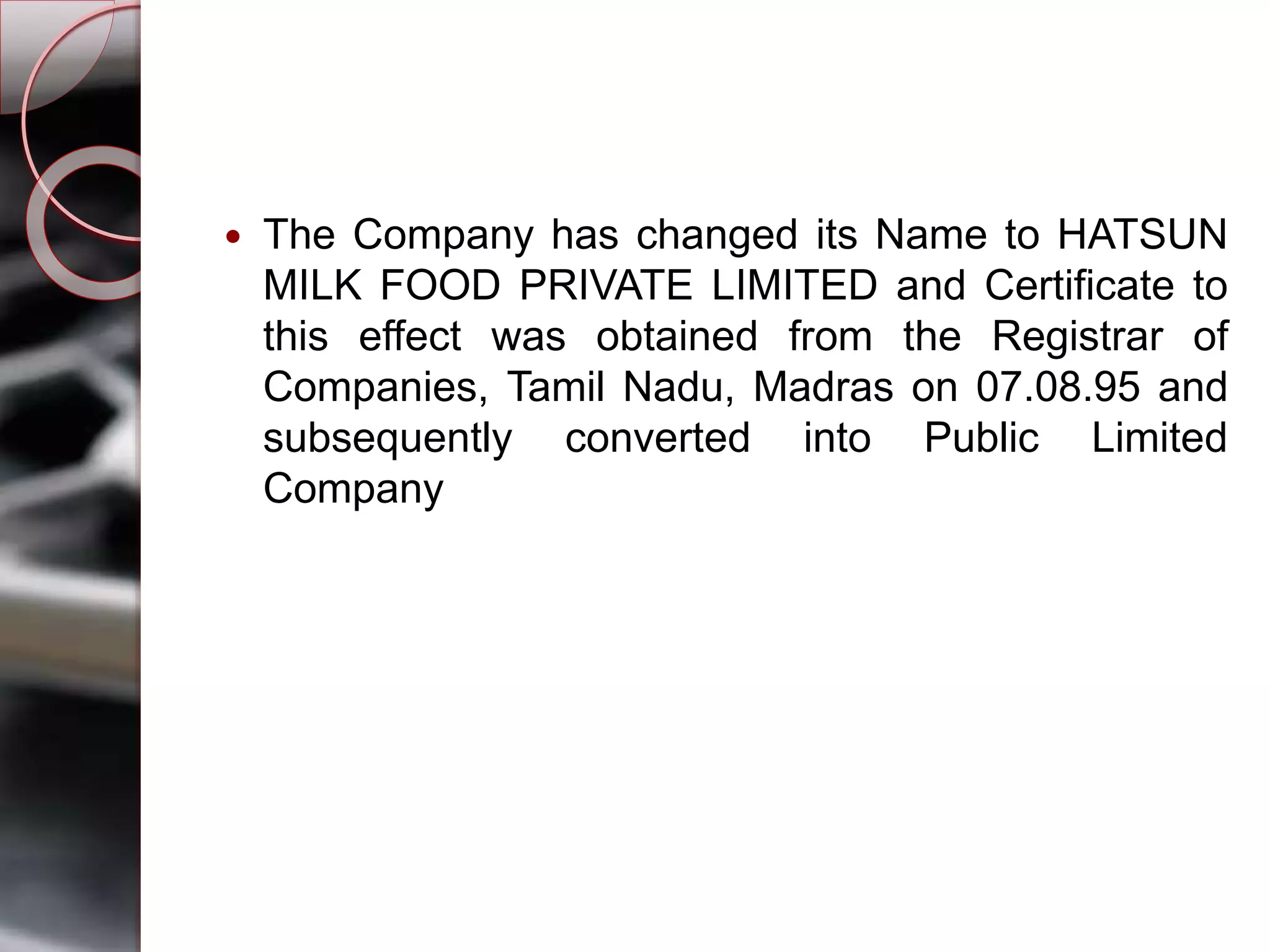  The Company has changed its Name to HATSUN
MILK FOOD PRIVATE LIMITED and Certificate to
this effect was obtained from the Registrar of
Companies, Tamil Nadu, Madras on 07.08.95 and
subsequently converted into Public Limited
Company
 