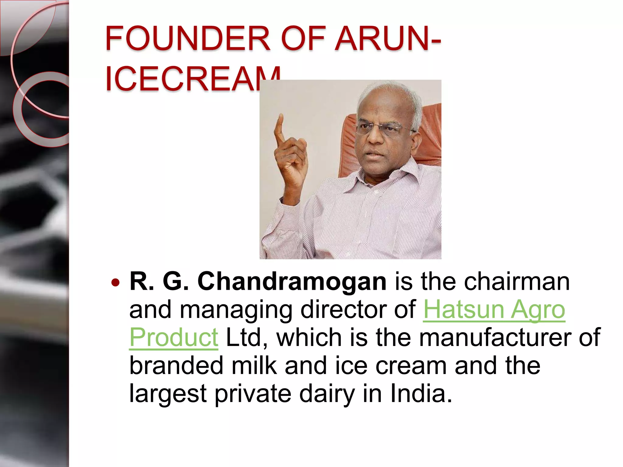 FOUNDER OF ARUN-
ICECREAM
 R. G. Chandramogan is the chairman
and managing director of Hatsun Agro
Product Ltd, which is the manufacturer of
branded milk and ice cream and the
largest private dairy in India.
 