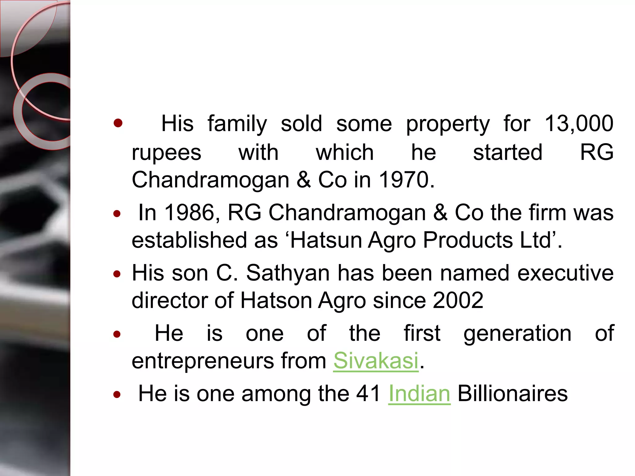  His family sold some property for 13,000
rupees with which he started RG
Chandramogan & Co in 1970.
 In 1986, RG Chandramogan & Co the firm was
established as ‘Hatsun Agro Products Ltd’.
 His son C. Sathyan has been named executive
director of Hatson Agro since 2002
 He is one of the first generation of
entrepreneurs from Sivakasi.
 He is one among the 41 Indian Billionaires
 