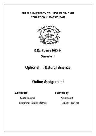 KERALA UNIVERSITY COLLEGE OF TEACHER 
EDUCATION KUMARAPURAM 
B.Ed. Course 2013-14 
Semester II 
Optional : Natural Science 
Online Assignment 
Submitted to: Submitted by: 
Lesha Teacher Arunima.V.S 
Lecturer of Natural Science Reg.No: 13971005 
 
