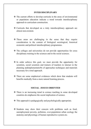 INTER DISCIPLINARY
 The current efforts to develop curricula in the areas of environmental
or population education indicate a trend towards interdisciplinary
approach to curriculum construction.
 Curricula that developed on a truly interdisciplinary approach are
almost non-existent.
 These areas are challenging in the sense that they require
consideration in the content of biological sociological, historical
economic and political interdisciplinary programmes.
 The colleges and universities do not provide opportunities for cross
disciplinary training in the sciences and in the social sciences.
 In order achieve this goal, we must provide the opportunity for
scientists, social scientists and trainers of teachers to interact in the
planning andimplementatio9n of approaches techniques and materials
necessary for a total approach.
 There are some empherical evidences which show that students will
benefits markedly from a more natural learning process.
SOCIAL –ISSUES ORIENTED
 There is an increasing trend in science teaching in some developed
countries do emphasize the social implication of science.
 This approach is pedagogically and psychologically appropriate.
 Students may show their concern with problems such as food,
unemployment poverty, pollution, over-population urban ecology the
anatomy and physiology of human reproductive system etc.
 