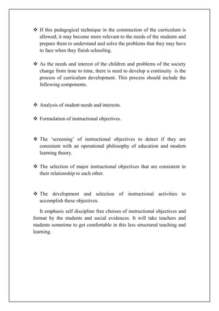  If this pedagogical technique in the construction of the curriculum is
allowed, it may become more relevant to the needs of the students and
prepare them to understand and solve the problems that they may have
to face when they finish schooling.
 As the needs and interest of the children and problems of the society
change from time to time, there is need to develop a continuity is the
process of curriculum development. This process should include the
following components.
 Analysis of student needs and interests.
 Formulation of instructional objectives.
 The ‘screening’ of instructional objectives to detect if they are
consistent with an operational philosophy of education and modern
learning theory.
 The selection of major instructional objectives that are consistent in
their relationship to each other.
 The development and selection of instructional activities to
accomplish these objectives.
It emphasis self discipline free choises of instructional objectives and
format by the students and social evidences. It will take teachers and
students sometime to get comfortable in this less structured teaching and
learning.
 