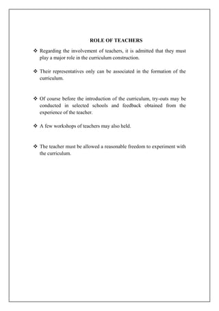 ROLE OF TEACHERS
 Regarding the involvement of teachers, it is admitted that they must
play a major role in the curriculum construction.
 Their representatives only can be associated in the formation of the
curriculum.
 Of course before the introduction of the curriculum, try-outs may be
conducted in selected schools and feedback obtained from the
experience of the teacher.
 A few workshops of teachers may also held.
 The teacher must be allowed a reasonable freedom to experiment with
the curriculum.
 