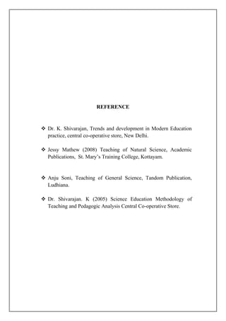 REFERENCE
 Dr. K. Shivarajan, Trends and development in Modern Education
practice, central co-operative store, New Delhi.
 Jessy Mathew (2008) Teaching of Natural Science, Academic
Publications, St. Mary’s Training College, Kottayam.
 Anju Soni, Teaching of General Science, Tandom Publication,
Ludhiana.
 Dr. Shivarajan. K (2005) Science Education Methodology of
Teaching and Pedagogic Analysis Central Co-operative Store.
 