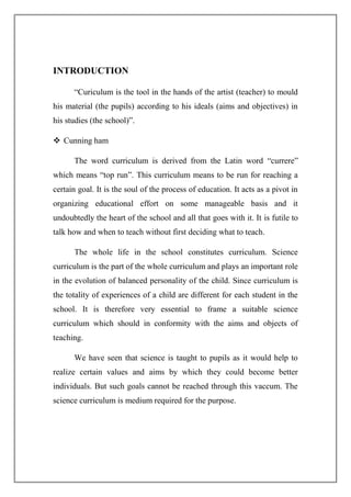 INTRODUCTION
“Curiculum is the tool in the hands of the artist (teacher) to mould
his material (the pupils) according to his ideals (aims and objectives) in
his studies (the school)”.
 Cunning ham
The word curriculum is derived from the Latin word “currere”
which means “top run”. This curriculum means to be run for reaching a
certain goal. It is the soul of the process of education. It acts as a pivot in
organizing educational effort on some manageable basis and it
undoubtedly the heart of the school and all that goes with it. It is futile to
talk how and when to teach without first deciding what to teach.
The whole life in the school constitutes curriculum. Science
curriculum is the part of the whole curriculum and plays an important role
in the evolution of balanced personality of the child. Since curriculum is
the totality of experiences of a child are different for each student in the
school. It is therefore very essential to frame a suitable science
curriculum which should in conformity with the aims and objects of
teaching.
We have seen that science is taught to pupils as it would help to
realize certain values and aims by which they could become better
individuals. But such goals cannot be reached through this vaccum. The
science curriculum is medium required for the purpose.
 