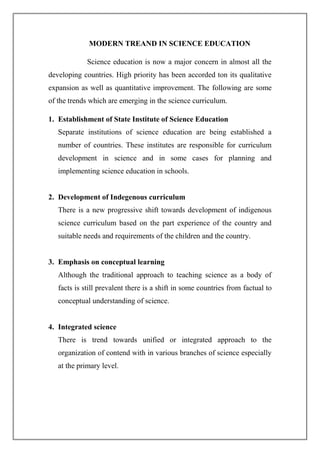 MODERN TREAND IN SCIENCE EDUCATION
Science education is now a major concern in almost all the
developing countries. High priority has been accorded ton its qualitative
expansion as well as quantitative improvement. The following are some
of the trends which are emerging in the science curriculum.
1. Establishment of State Institute of Science Education
Separate institutions of science education are being established a
number of countries. These institutes are responsible for curriculum
development in science and in some cases for planning and
implementing science education in schools.
2. Development of Indegenous curriculum
There is a new progressive shift towards development of indigenous
science curriculum based on the part experience of the country and
suitable needs and requirements of the children and the country.
3. Emphasis on conceptual learning
Although the traditional approach to teaching science as a body of
facts is still prevalent there is a shift in some countries from factual to
conceptual understanding of science.
4. Integrated science
There is trend towards unified or integrated approach to the
organization of contend with in various branches of science especially
at the primary level.
 
