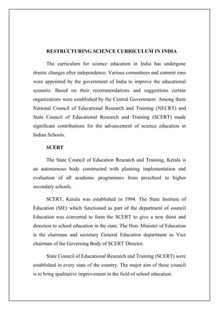 RESTRUCTURING SCIENCE CURRICULUM IN INDIA
The curriculum for science education in India has undergone
drastic changes after independence. Various committees and commit ions
were appointed by the government of India to improve the educational
scenario. Based on their recommendations and suggestions certain
organizations were established by the Central Government. Among them
National Council of Educational Research and Training (NECRT) and
State Council of Educational Research and Training (SCERT) made
significant contributions for the advancement of science education in
Indian Schools.
SCERT
The State Council of Education Research and Training, Kerala is
an autonomous body constructed with planning implementation and
evaluation of all academic programmes from preschool to higher
secondary schools.
SCERT, Kerala was established in 1994. The State Institute of
Education (SIE) which functioned as part of the department of council
Education was converted to form the SCERT to give a new thirst and
direction to school education in the state. The Hon. Minister of Education
is the chairman and secretary General Education department as Vice
chairman of the Governing Body of SCERT Director.
State Council of Educational Research and Training (SCERT) were
established in every state of the country. The major aim of these council
is to bring qualitative improvement in the field of school education.
 
