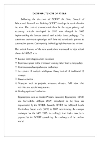 CONTRIBUTUIONS OF SCERT
Following the directives of NCERT the State Council of
Educational Research and Training (SCERT) develops the curriculum for
the state. The content oriented curriculum for the upper primary and
secondary schools developed in 1992 was changed in 2002
implementi9ng the learner centred and activity based pedagogy. The
curriculum underwent a paradigm shift from the behaviourist patterns to
constructive pattern. Consequently the biology syllabus was also revised.
The salient features of the new curriculum introduced in high school
classes in 2002-03 are:-
 Learner centred approach in classroom
 Importance given to the process of learning rather than to the product.
 Continuous and comprehensive evaluation
 Acceptance of multiple intelligence theory instead of traditional IQ
concept.
 Group activities
 Strategies such as projects, seminars, debates, field trips, club
activities and special assignments.
 Grading system of evaluation
Programmes such as District Primary Education Programme (DPEP)
and Sarvasiksha Abhiyan (SSA) introduced in the State are
implemented by the SCERT. Recently SCERT has published Kerala
Curriculum Frame work (KCF) in 2007 incorporating the changes
envisaged by the NCF 2005. Accordingly text books have been
pepared by the SCERT considering the challenges of the modern
world.
 