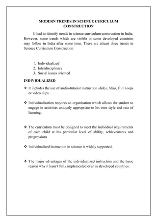 MODERN TRENDS IN SCIENCE CURICULUM
CONSTRUCTION
It had to identify trends in science curriculum construction in India.
However, some trends which are visible in some developed countries
may follow in India after some time. There are atleast three trends in
Science Curriculum Construction.
1. Individualized
2. Interdisciplinary
3. Social issues oriented
INDIVIDUALIZED
 It includes the use of audio-tutorial instruction slides, films, film loops
or video clips.
 Individualization requires an organisation which allows the student to
engage in activities uniquely appropriate to his own style and rate of
learning.
 The curriculum must be designed to meet the individual requirements
of each child at his particular level of ability, achievements and
progressions.
 Individualised instruction in science is widely supported.
 The major advantages of the individualized instruction and the basic
reason why it hasn’t fully implemented even in developed countries.
 