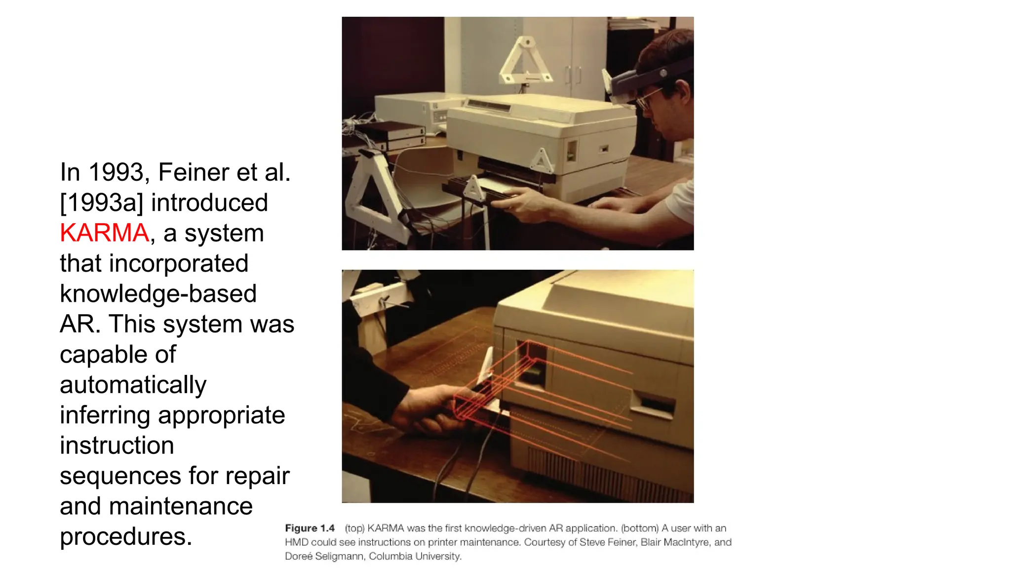 In 1993, Feiner et al.
[1993a] introduced
KARMA, a system
that incorporated
knowledge-based
AR. This system was
capable of
automatically
inferring appropriate
instruction
sequences for repair
and maintenance
procedures.
 
