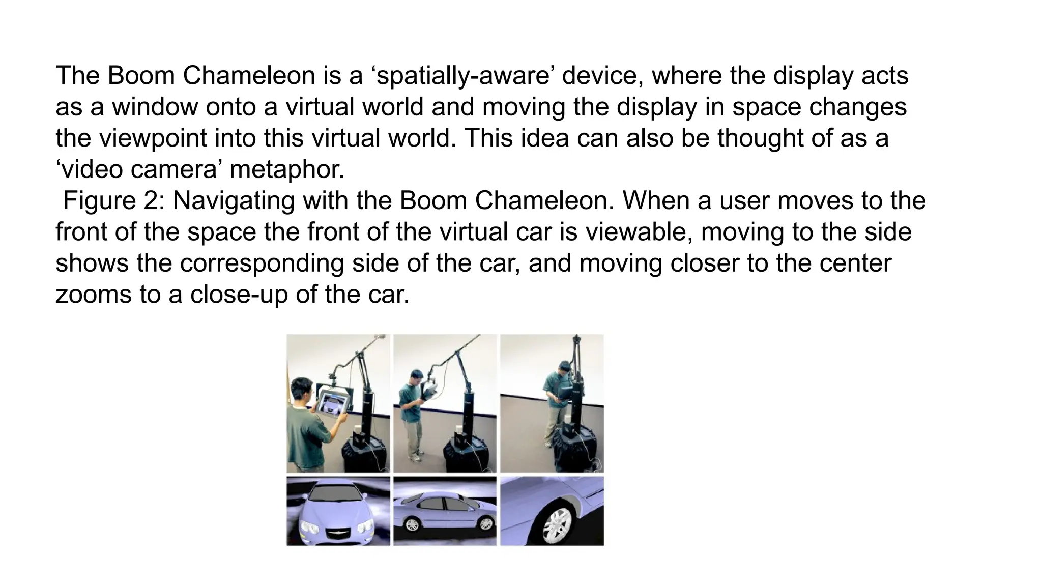 The Boom Chameleon is a ‘spatially-aware’ device, where the display acts
as a window onto a virtual world and moving the display in space changes
the viewpoint into this virtual world. This idea can also be thought of as a
‘video camera’ metaphor.
Figure 2: Navigating with the Boom Chameleon. When a user moves to the
front of the space the front of the virtual car is viewable, moving to the side
shows the corresponding side of the car, and moving closer to the center
zooms to a close-up of the car.
 