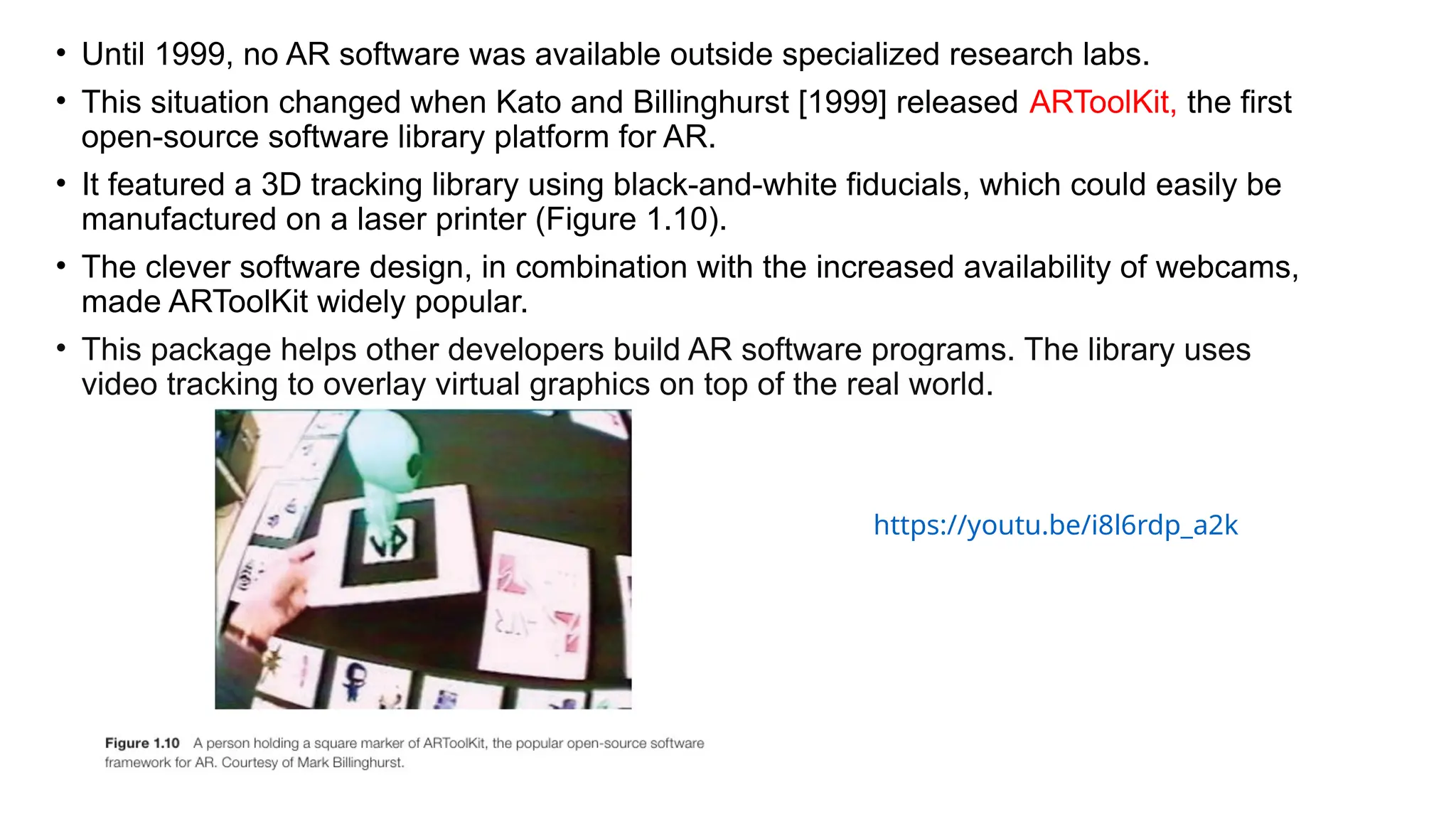 • Until 1999, no AR software was available outside specialized research labs.
• This situation changed when Kato and Billinghurst [1999] released ARToolKit, the first
open-source software library platform for AR.
• It featured a 3D tracking library using black-and-white fiducials, which could easily be
manufactured on a laser printer (Figure 1.10).
• The clever software design, in combination with the increased availability of webcams,
made ARToolKit widely popular.
• This package helps other developers build AR software programs. The library uses
video tracking to overlay virtual graphics on top of the real world.
https://youtu.be/i8l6rdp_a2k
 