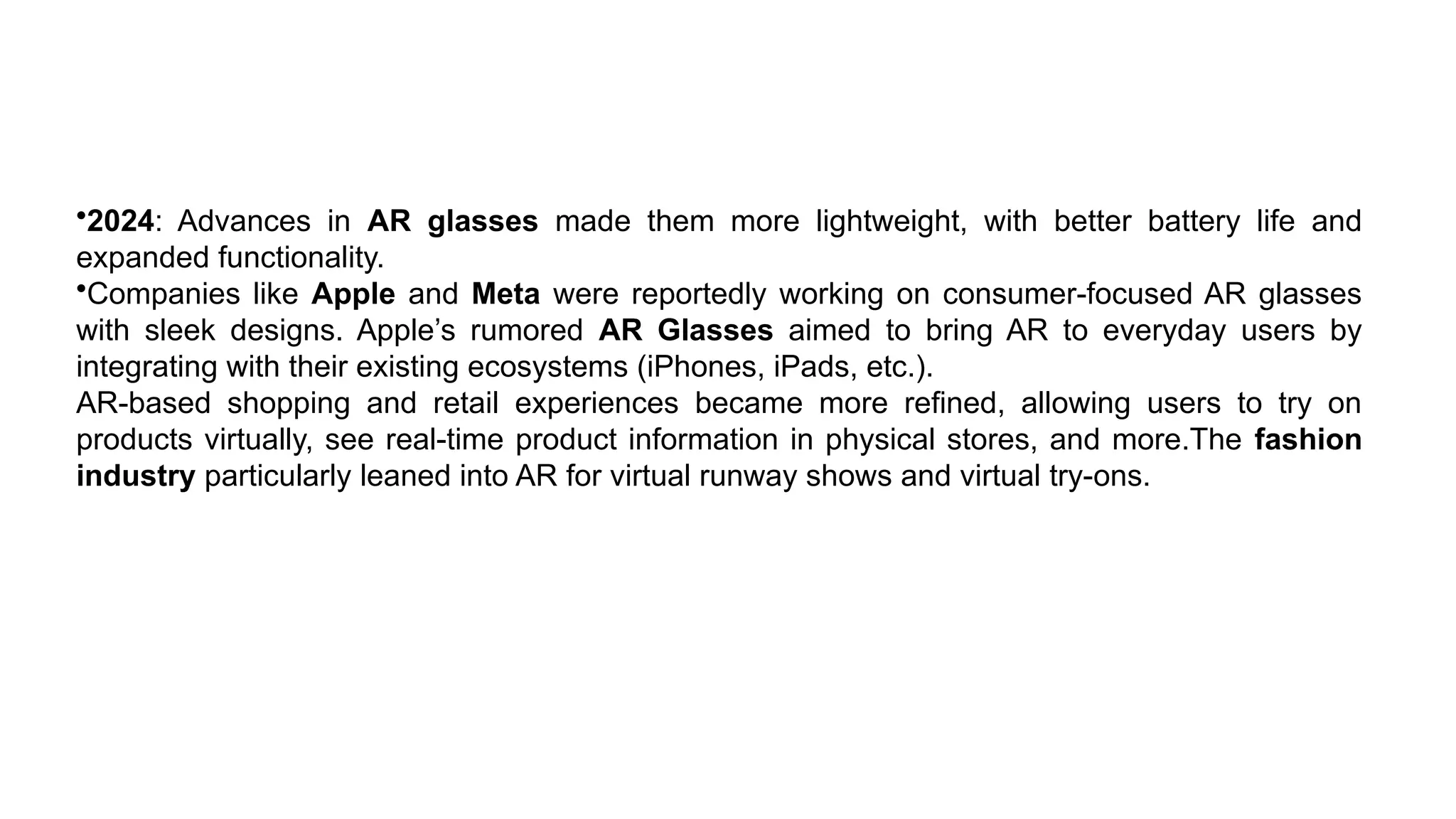 •2024: Advances in AR glasses made them more lightweight, with better battery life and
expanded functionality.
•Companies like Apple and Meta were reportedly working on consumer-focused AR glasses
with sleek designs. Apple’s rumored AR Glasses aimed to bring AR to everyday users by
integrating with their existing ecosystems (iPhones, iPads, etc.).
AR-based shopping and retail experiences became more refined, allowing users to try on
products virtually, see real-time product information in physical stores, and more.The fashion
industry particularly leaned into AR for virtual runway shows and virtual try-ons.
 