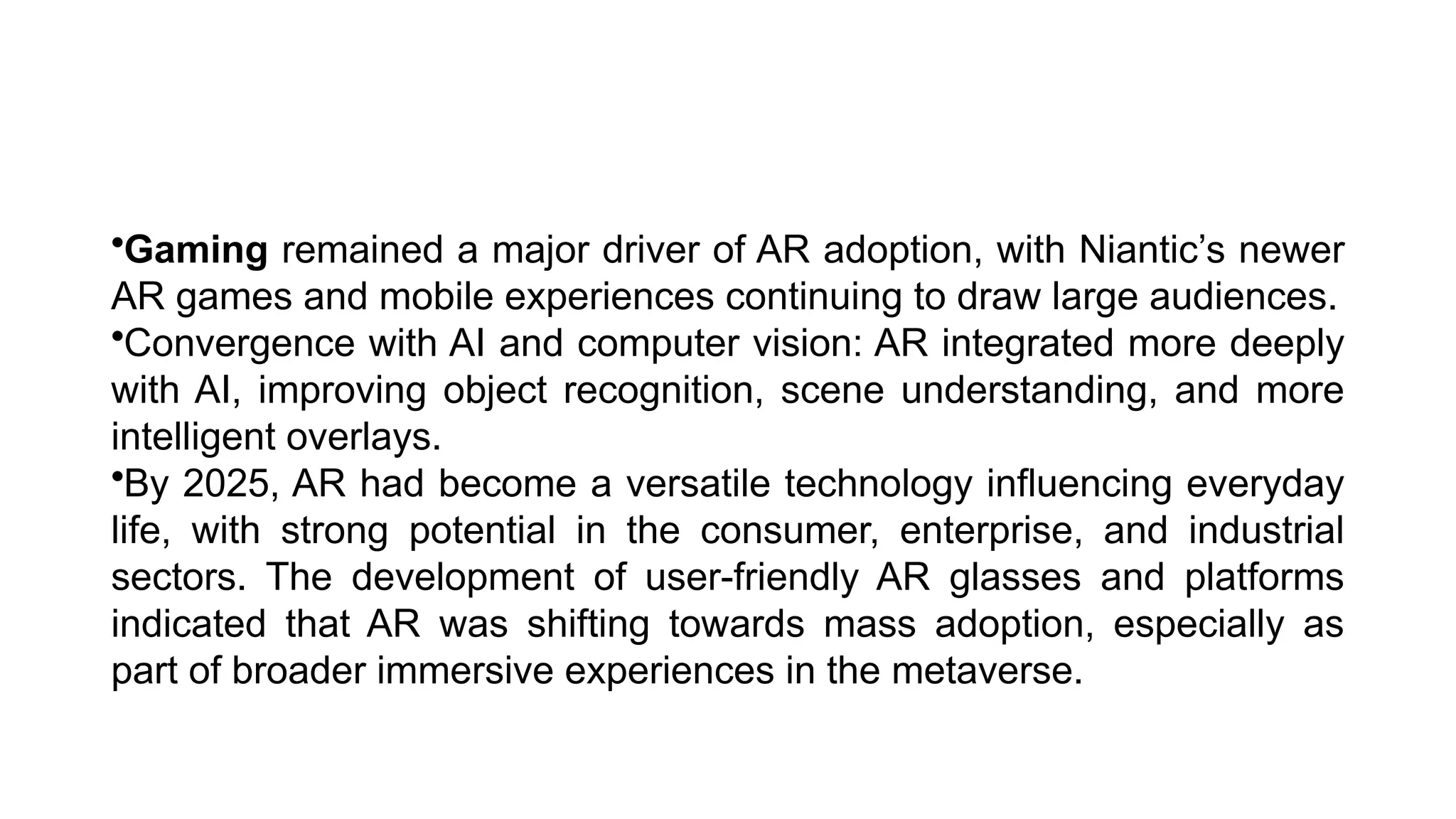 •Gaming remained a major driver of AR adoption, with Niantic’s newer
AR games and mobile experiences continuing to draw large audiences.
•Convergence with AI and computer vision: AR integrated more deeply
with AI, improving object recognition, scene understanding, and more
intelligent overlays.
•By 2025, AR had become a versatile technology influencing everyday
life, with strong potential in the consumer, enterprise, and industrial
sectors. The development of user-friendly AR glasses and platforms
indicated that AR was shifting towards mass adoption, especially as
part of broader immersive experiences in the metaverse.
 