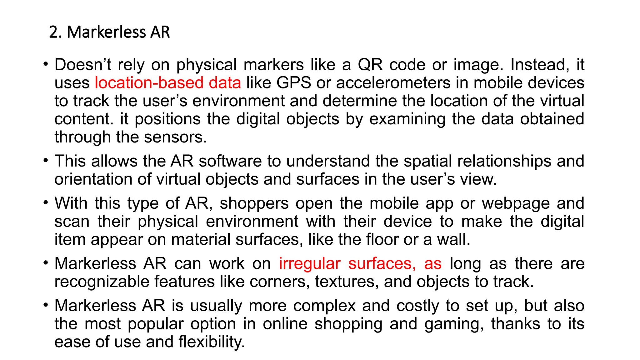 2. Markerless AR
• Doesn’t rely on physical markers like a QR code or image. Instead, it
uses location-based data like GPS or accelerometers in mobile devices
to track the user’s environment and determine the location of the virtual
content. it positions the digital objects by examining the data obtained
through the sensors.
• This allows the AR software to understand the spatial relationships and
orientation of virtual objects and surfaces in the user’s view.
• With this type of AR, shoppers open the mobile app or webpage and
scan their physical environment with their device to make the digital
item appear on material surfaces, like the floor or a wall.
• Markerless AR can work on irregular surfaces, as long as there are
recognizable features like corners, textures, and objects to track.
• Markerless AR is usually more complex and costly to set up, but also
the most popular option in online shopping and gaming, thanks to its
ease of use and flexibility.
 