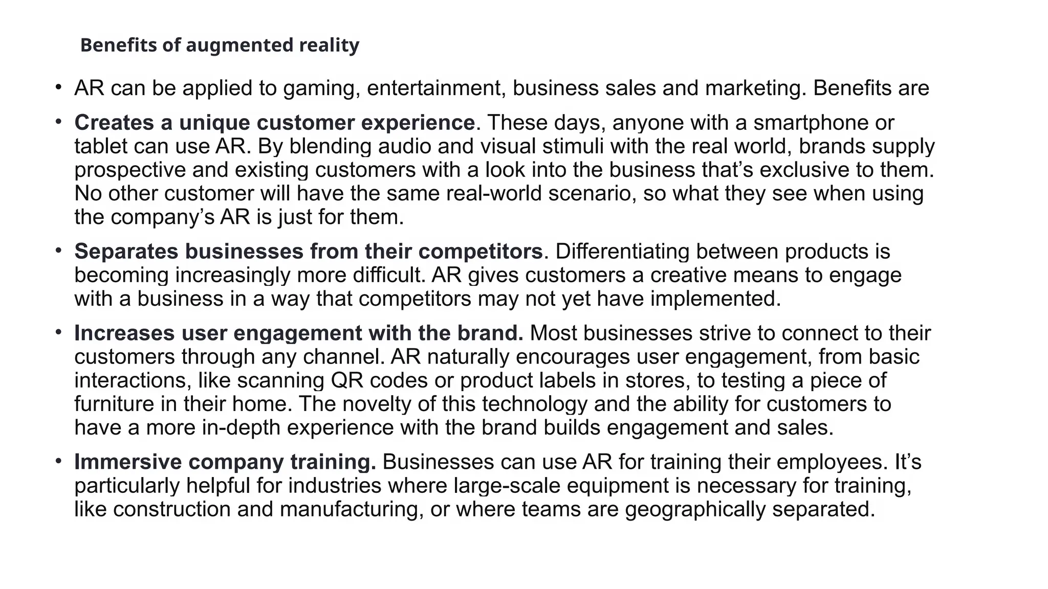 Benefits of augmented reality
• AR can be applied to gaming, entertainment, business sales and marketing. Benefits are
• Creates a unique customer experience. These days, anyone with a smartphone or
tablet can use AR. By blending audio and visual stimuli with the real world, brands supply
prospective and existing customers with a look into the business that’s exclusive to them.
No other customer will have the same real-world scenario, so what they see when using
the company’s AR is just for them.
• Separates businesses from their competitors. Differentiating between products is
becoming increasingly more difficult. AR gives customers a creative means to engage
with a business in a way that competitors may not yet have implemented.
• Increases user engagement with the brand. Most businesses strive to connect to their
customers through any channel. AR naturally encourages user engagement, from basic
interactions, like scanning QR codes or product labels in stores, to testing a piece of
furniture in their home. The novelty of this technology and the ability for customers to
have a more in-depth experience with the brand builds engagement and sales.
• Immersive company training. Businesses can use AR for training their employees. It’s
particularly helpful for industries where large-scale equipment is necessary for training,
like construction and manufacturing, or where teams are geographically separated.
 