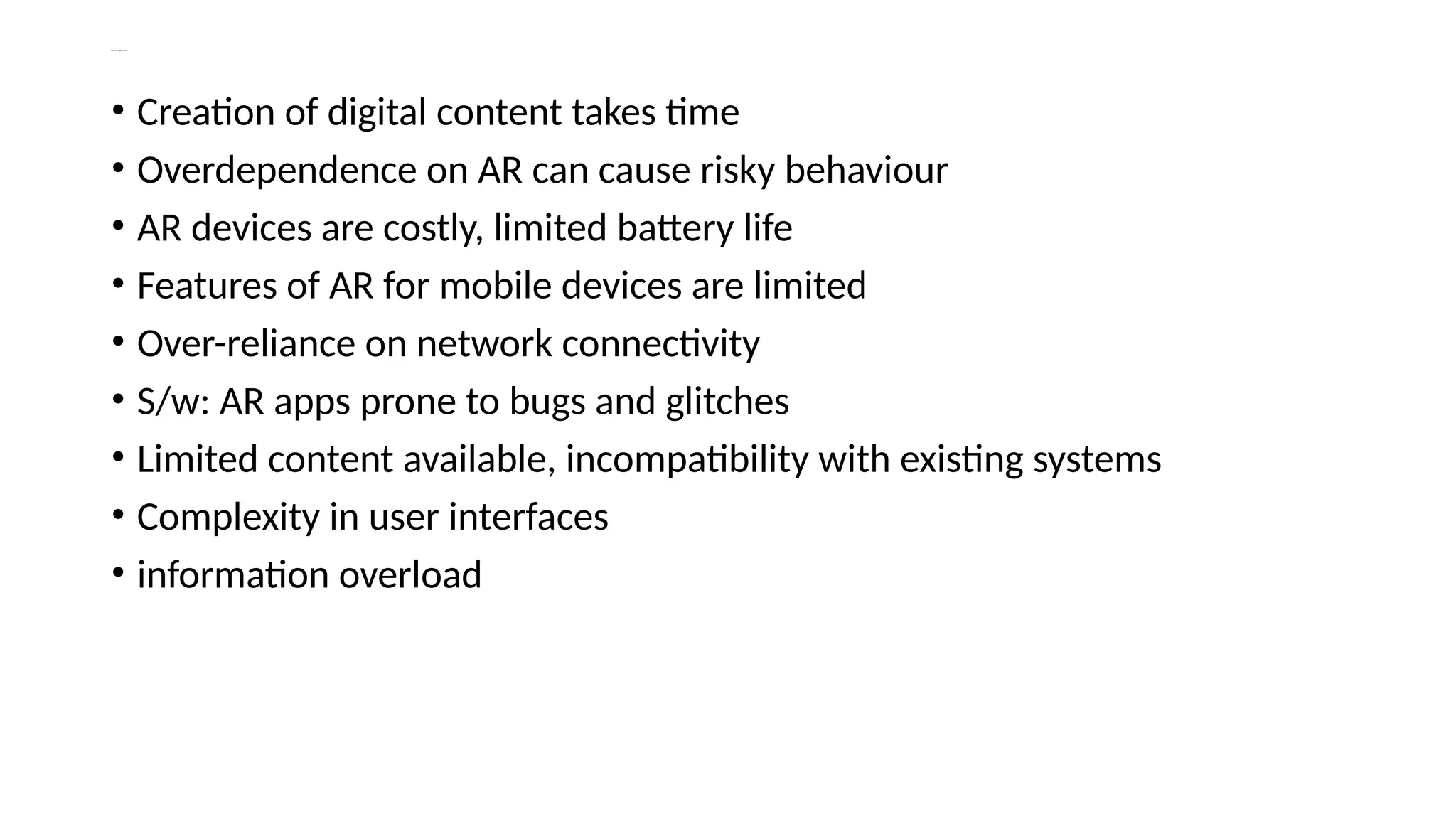 Disadvantages of AR
• Creation of digital content takes time
• Overdependence on AR can cause risky behaviour
• AR devices are costly, limited battery life
• Features of AR for mobile devices are limited
• Over-reliance on network connectivity
• S/w: AR apps prone to bugs and glitches
• Limited content available, incompatibility with existing systems
• Complexity in user interfaces
• information overload
 