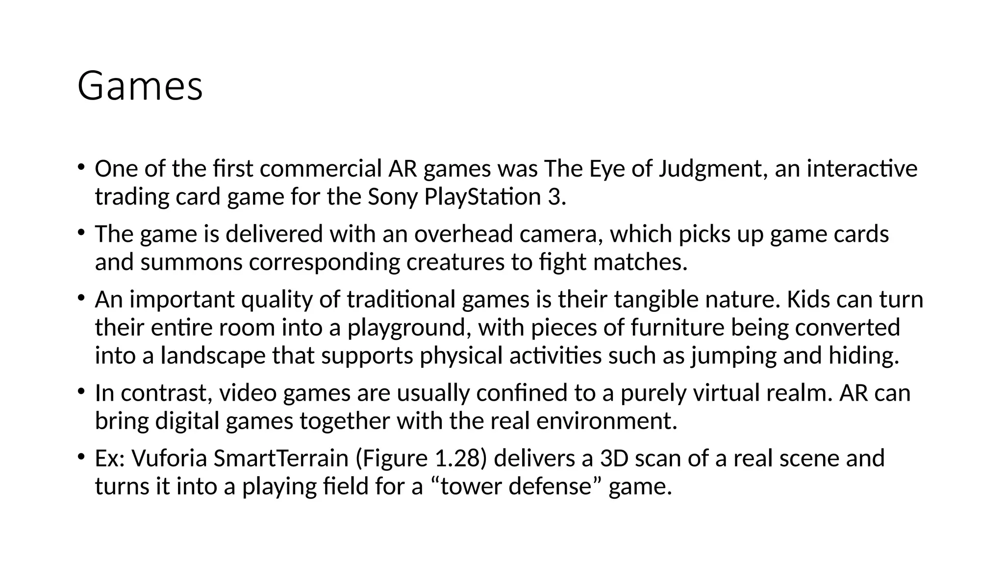 Games
• One of the first commercial AR games was The Eye of Judgment, an interactive
trading card game for the Sony PlayStation 3.
• The game is delivered with an overhead camera, which picks up game cards
and summons corresponding creatures to fight matches.
• An important quality of traditional games is their tangible nature. Kids can turn
their entire room into a playground, with pieces of furniture being converted
into a landscape that supports physical activities such as jumping and hiding.
• In contrast, video games are usually confined to a purely virtual realm. AR can
bring digital games together with the real environment.
• Ex: Vuforia SmartTerrain (Figure 1.28) delivers a 3D scan of a real scene and
turns it into a playing field for a “tower defense” game.
 