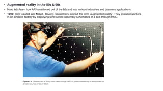 • Augmented reality in the 80s & 90s
• Now, let's learn how AR transitioned out of the lab and into various industries and business applications.
• 1990: Tom Caudell and Mizell, Boeing researchers, coined the term ‘augmented reality’. They assisted workers
in an airplane factory by displaying wire bundle assembly schematics in a see-through HMD.
 