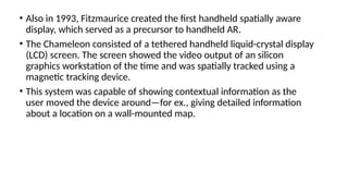 • Also in 1993, Fitzmaurice created the first handheld spatially aware
display, which served as a precursor to handheld AR.
• The Chameleon consisted of a tethered handheld liquid-crystal display
(LCD) screen. The screen showed the video output of an silicon
graphics workstation of the time and was spatially tracked using a
magnetic tracking device.
• This system was capable of showing contextual information as the
user moved the device around—for ex., giving detailed information
about a location on a wall-mounted map.
 