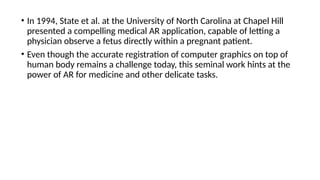 • In 1994, State et al. at the University of North Carolina at Chapel Hill
presented a compelling medical AR application, capable of letting a
physician observe a fetus directly within a pregnant patient.
• Even though the accurate registration of computer graphics on top of
human body remains a challenge today, this seminal work hints at the
power of AR for medicine and other delicate tasks.
 