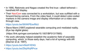 • In 1995, Rekimoto and Nagao created the first true—albeit tethered—
handheld AR display.
• Their NaviCam was connected to a workstation, but was outfitted with a
forward-facing camera. From the video feed, it could detect color-coded
markers in the camera image and display information on a video see-
through view.
• https://youtu.be/S6XKPEexRbU
• Steve Mann [1997] explored wearable computing and mediated reality.
(Eye tap digital glass)
(https://link.springer.com/article/10.1007/BF01317885)
• His work ultimately helped establish the academic field of wearable
computing, which, in those early days, had a lot of synergy with AR
[Starner et al. 1997].
• https://youtu.be/vI9obFrfZ4Q
• https://youtu.be/Z9qiWqRPrcw
 