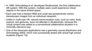 • In 1996, Schmalstieg et al. developed Studierstube, the first collaborative
AR system. With this system, multiple users could experience virtual
objects in the same shared space.
• Each user had a tracked HMD and could see perspectively correct
stereoscopic images from an individual viewpoint.
• Unlike in multi-user VR, natural communication cues, such as voice, body
posture, and gestures, were not affected in Studierstube, because the
virtual content was added to a conventional collaborative situation in a
minimally obtrusive way.
• One of the showcase applications was a geometry course [Kaufmann and
Schmalstieg 2003], which was successfully tested with actual high school
students (Figure 1.6).
 