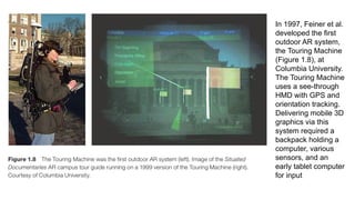 In 1997, Feiner et al.
developed the first
outdoor AR system,
the Touring Machine
(Figure 1.8), at
Columbia University.
The Touring Machine
uses a see-through
HMD with GPS and
orientation tracking.
Delivering mobile 3D
graphics via this
system required a
backpack holding a
computer, various
sensors, and an
early tablet computer
for input
 