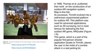 in 1998, Thomas et al. published
their work on the construction of an
outdoor AR navigation system,
Map-in-the-Hat.
Its successor, Tinmith evolved into a
well-known experimental platform
for outdoor AR. This platform was
used for advanced applications,
such as 3D surveying, but is most
famous for delivering the first
outdoor AR game, ARQuake (Figure
1.9).
This game, which is a part of the
popular first-person shooter
application Quake to Tinmith, places
the user in the midst of a zombie
attack in a real parking lot.
https://youtu.be/n-UT7FpLbtk
https://youtu.be/RiH0IXQQpio
 