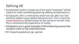 Defining AR
• Augmented reality is made up of the word “augment” which
means to make something great by adding something to it.
• So basically, AR is a method by which we can alter our real
world by adding some digital elements to it. This is done by
superimposing a digital image on the person’s current view
thus it enhances the experience of reality.
• Holograms are a good example of AR enhancing events like
museum visits or live entertainment.
• EX: Snapchat,pokeman go games
 