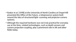 • Raskar et al. [1998] at the University of North Carolina at Chapel Hill
presented the Office of the Future, a telepresence system built
around the idea of structured light- scanning and projector-camera
systems.
• Although the required hardware was not truly practical for everyday
use at the time, related technologies, such as depth sensors and
camera projection coupling, play a prominent role in AR and other
fields today.
 