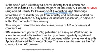 • In the same year, Germany’s Federal Ministry for Education and
Research initiated a €21 million program for industrial AR, called ARVIKA
(Augmented Reality for Development, Production, and Servicing).
• More than 20 research groups from industry and academia worked on
developing advanced AR systems for industrial application, in particular
in the German automotive industry.
• This program raised the worldwide awareness of AR in professional
communities.
• IBM researcher Spohrer [1999] published an essay on Worldboard, a
scalable networked infrastructure for hyperlinked spatially registered
information, which Spohrer had first proposed while he was working with
Apple’s Advanced Technology Group. This work can be seen as the first
concept for an AR browser.
https://youtu.be/UhW12bILH7U
https://service-science.info/archives/2060
 