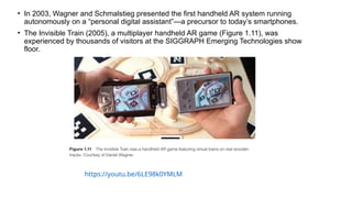 • In 2003, Wagner and Schmalstieg presented the first handheld AR system running
autonomously on a “personal digital assistant”—a precursor to today’s smartphones.
• The Invisible Train (2005), a multiplayer handheld AR game (Figure 1.11), was
experienced by thousands of visitors at the SIGGRAPH Emerging Technologies show
floor.
https://youtu.be/6LE98k0YMLM
 