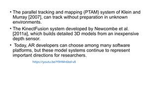 • The parallel tracking and mapping (PTAM) system of Klein and
Murray [2007], can track without preparation in unknown
environments.
• The KinectFusion system developed by Newcombe et al.
[2011a], which builds detailed 3D models from an inexpensive
depth sensor.
• Today, AR developers can choose among many software
platforms, but these model systems continue to represent
important directions for researchers.
https://youtu.be/Y9HMn6bd-v8
 