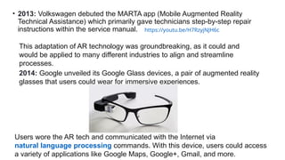 • 2013: Volkswagen debuted the MARTA app (Mobile Augmented Reality
Technical Assistance) which primarily gave technicians step-by-step repair
instructions within the service manual. https://youtu.be/H7RzyjNJH6c
This adaptation of AR technology was groundbreaking, as it could and
would be applied to many different industries to align and streamline
processes.
2014: Google unveiled its Google Glass devices, a pair of augmented reality
glasses that users could wear for immersive experiences.
Users wore the AR tech and communicated with the Internet via
natural language processing commands. With this device, users could access
a variety of applications like Google Maps, Google+, Gmail, and more.
 