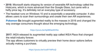 • 2016: Microsoft starts shipping its version of wearable AR technology called the
HoloLens, which is more advanced than the Google Glass, but came with a
hefty price tag. It’s definitely not an everyday type of accessory.
• The headset runs on Windows 10 and is essentially a wearable computer. It also
allows users to scan their surroundings and create their own AR experiences.
https://youtu.be/4p0BDw4VHNo
Pokemon Go brought augmented reality to the masses in 2016 and changed the
way average consumers thought about the emerging technology.
2017: IKEA released its augmented reality app called IKEA Place that changed
the retail industry forever.
The app allows customers to virtually preview their home decor options before
actually making a purchase.
https://youtu.be/UudV1VdFtuQ
 