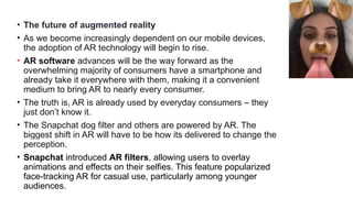 • The future of augmented reality
• As we become increasingly dependent on our mobile devices,
the adoption of AR technology will begin to rise.
• AR software advances will be the way forward as the
overwhelming majority of consumers have a smartphone and
already take it everywhere with them, making it a convenient
medium to bring AR to nearly every consumer.
• The truth is, AR is already used by everyday consumers – they
just don’t know it.
• The Snapchat dog filter and others are powered by AR. The
biggest shift in AR will have to be how its delivered to change the
perception.
• Snapchat introduced AR filters, allowing users to overlay
animations and effects on their selfies. This feature popularized
face-tracking AR for casual use, particularly among younger
audiences.
 