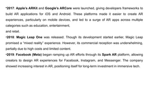 •2017: Apple’s ARKit and Google’s ARCore were launched, giving developers frameworks to
build AR applications for iOS and Android. These platforms made it easier to create AR
experiences, particularly on mobile devices, and led to a surge of AR apps across multiple
categories such as education, entertainment,
and retail.
•2018: Magic Leap One was released. Though its development started earlier, Magic Leap
promised a “mixed reality” experience. However, its commercial reception was underwhelming,
partially due to high costs and limited content.
•2019: Facebook (Meta) began ramping up AR efforts through its Spark AR platform, allowing
creators to design AR experiences for Facebook, Instagram, and Messenger. The company
showed increasing interest in AR, positioning itself for long-term investment in immersive tech.
 