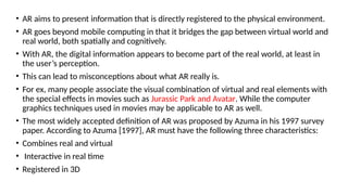 • AR aims to present information that is directly registered to the physical environment.
• AR goes beyond mobile computing in that it bridges the gap between virtual world and
real world, both spatially and cognitively.
• With AR, the digital information appears to become part of the real world, at least in
the user’s perception.
• This can lead to misconceptions about what AR really is.
• For ex, many people associate the visual combination of virtual and real elements with
the special effects in movies such as Jurassic Park and Avatar. While the computer
graphics techniques used in movies may be applicable to AR as well.
• The most widely accepted definition of AR was proposed by Azuma in his 1997 survey
paper. According to Azuma [1997], AR must have the following three characteristics:
• Combines real and virtual
• Interactive in real time
• Registered in 3D
 