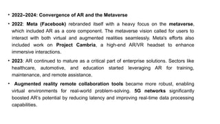 • 2022–2024: Convergence of AR and the Metaverse
• 2022: Meta (Facebook) rebranded itself with a heavy focus on the metaverse,
which included AR as a core component. The metaverse vision called for users to
interact with both virtual and augmented realities seamlessly. Meta's efforts also
included work on Project Cambria, a high-end AR/VR headset to enhance
immersive interactions.
• 2023: AR continued to mature as a critical part of enterprise solutions. Sectors like
healthcare, automotive, and education started leveraging AR for training,
maintenance, and remote assistance.
• Augmented reality remote collaboration tools became more robust, enabling
virtual environments for real-world problem-solving. 5G networks significantly
boosted AR’s potential by reducing latency and improving real-time data processing
capabilities.
 