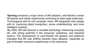 •Gaming remained a major driver of AR adoption, with Niantic’s newer
AR games and mobile experiences continuing to draw large audiences.
•Convergence with AI and computer vision: AR integrated more deeply
with AI, improving object recognition, scene understanding, and more
intelligent overlays.
•By 2025, AR had become a versatile technology influencing everyday
life, with strong potential in the consumer, enterprise, and industrial
sectors. The development of user-friendly AR glasses and platforms
indicated that AR was shifting towards mass adoption, especially as
part of broader immersive experiences in the metaverse.
 