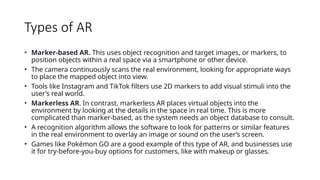 Types of AR
• Marker-based AR. This uses object recognition and target images, or markers, to
position objects within a real space via a smartphone or other device.
• The camera continuously scans the real environment, looking for appropriate ways
to place the mapped object into view.
• Tools like Instagram and TikTok filters use 2D markers to add visual stimuli into the
user’s real world.
• Markerless AR. In contrast, markerless AR places virtual objects into the
environment by looking at the details in the space in real time. This is more
complicated than marker-based, as the system needs an object database to consult.
• A recognition algorithm allows the software to look for patterns or similar features
in the real environment to overlay an image or sound on the user’s screen.
• Games like Pokémon GO are a good example of this type of AR, and businesses use
it for try-before-you-buy options for customers, like with makeup or glasses.
 