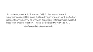 •Location-based AR: The use of GPS plus sensor data (in
smartphones) enables apps that are location-centric such as finding
relevant shops nearby or showing directions. Information is overlaid
based on present location. This is also called Markerless AR.
https://devopedia.org/augmented-reality
 